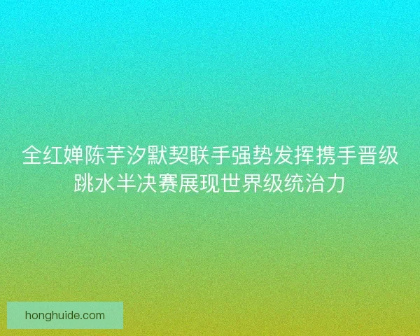 全红婵陈芋汐默契联手强势发挥携手晋级跳水半决赛展现世界级统治力