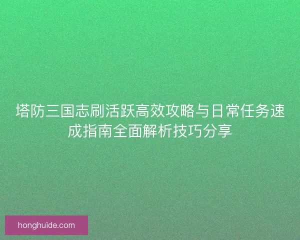 塔防三国志刷活跃高效攻略与日常任务速成指南全面解析技巧分享