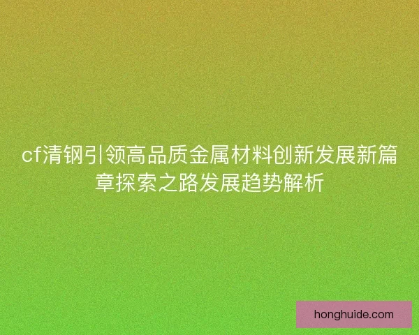 cf清钢引领高品质金属材料创新发展新篇章探索之路发展趋势解析 cf清钢引领高品质金属材料创新发展新篇章探索之路发展趋势解析