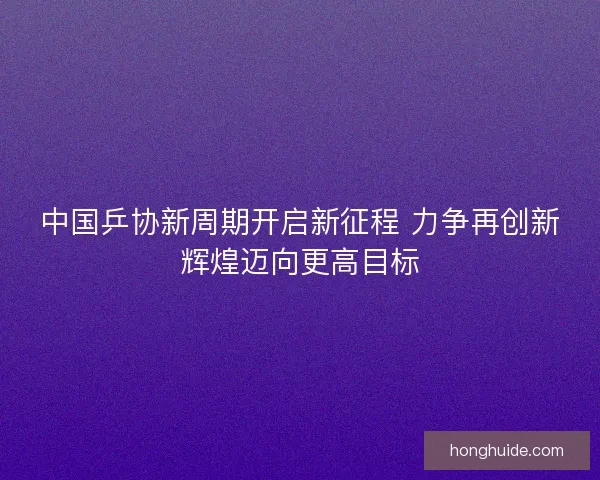 中国乒协新周期开启新征程 力争再创新辉煌迈向更高目标
