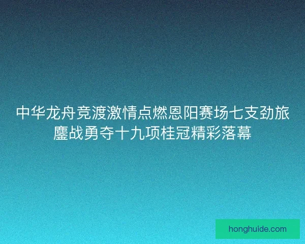 中华龙舟竞渡激情点燃恩阳赛场七支劲旅鏖战勇夺十九项桂冠精彩落幕