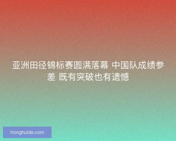亚洲田径锦标赛圆满落幕 中国队成绩参差 既有突破也有遗憾