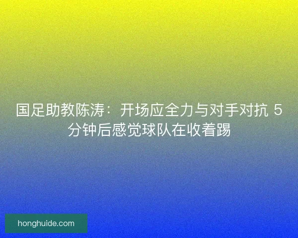 国足助教陈涛：开场应全力与对手对抗 5分钟后感觉球队在收着踢