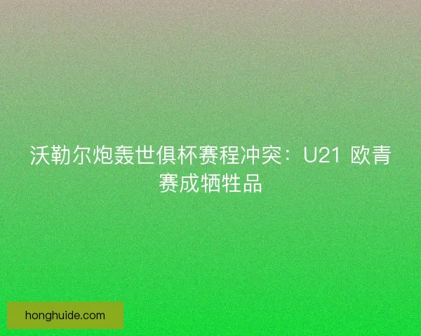 沃勒尔炮轰世俱杯赛程冲突：U21 欧青赛成牺牲品