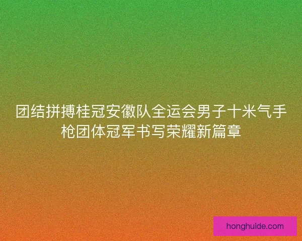 团结拼搏桂冠安徽队全运会男子十米气手枪团体冠军书写荣耀新篇章