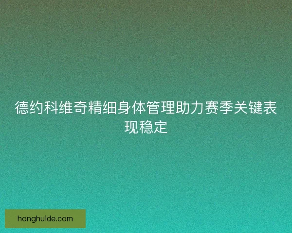 德约科维奇精细身体管理助力赛季关键表现稳定