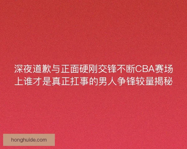 深夜道歉与正面硬刚交锋不断CBA赛场上谁才是真正扛事的男人争锋较量揭秘 深夜道歉与正面硬刚交锋不断CBA赛场上谁才是真正扛事的男人争锋较量揭秘