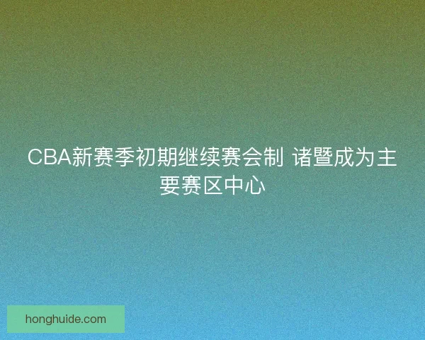 CBA新赛季初期继续赛会制 诸暨成为主要赛区中心 CBA新赛季初期继续赛会制 诸暨成为主要赛区中心