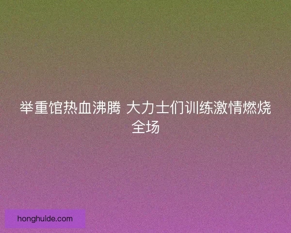 举重馆热血沸腾 大力士们训练激情燃烧全场