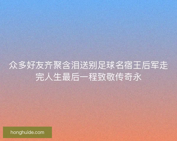 众多好友齐聚含泪送别足球名宿王后军走完人生最后一程致敬传奇永