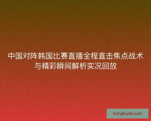 中国对阵韩国比赛直播全程直击焦点战术与精彩瞬间解析实况回放