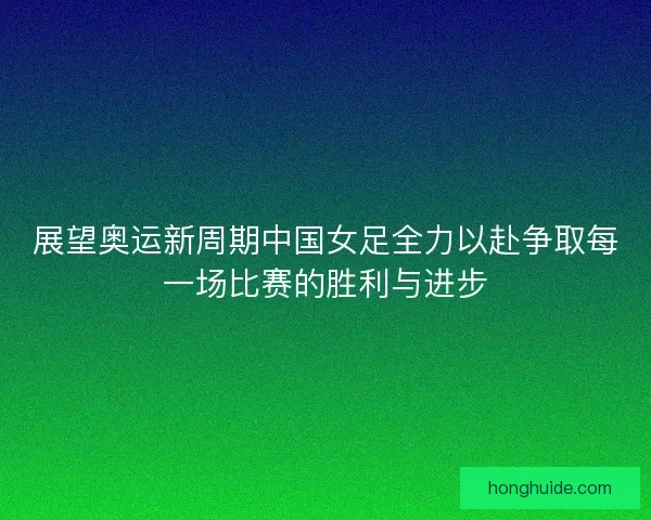展望奥运新周期中国女足全力以赴争取每一场比赛的胜利与进步