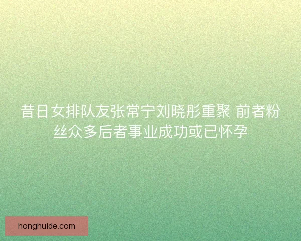 昔日女排队友张常宁刘晓彤重聚 前者粉丝众多后者事业成功或已怀孕