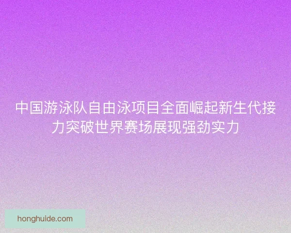 中国游泳队自由泳项目全面崛起新生代接力突破世界赛场展现强劲实力