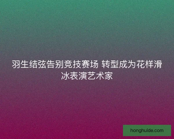 羽生结弦告别竞技赛场 转型成为花样滑冰表演艺术家