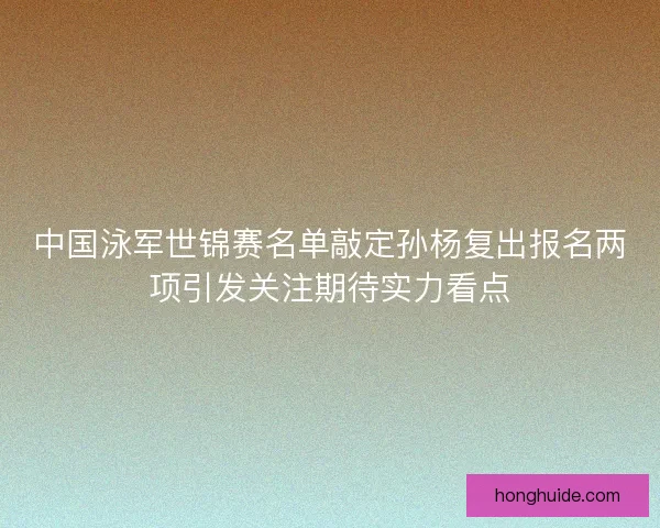 中国泳军世锦赛名单敲定孙杨复出报名两项引发关注期待实力看点