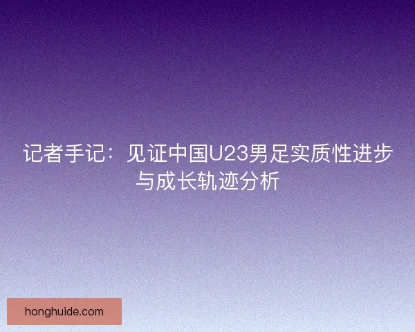 记者手记:见证中国U23男足实质性进步与成长轨迹分析 记者手记:见证中国U23男足实质性进步与成长轨迹分析
