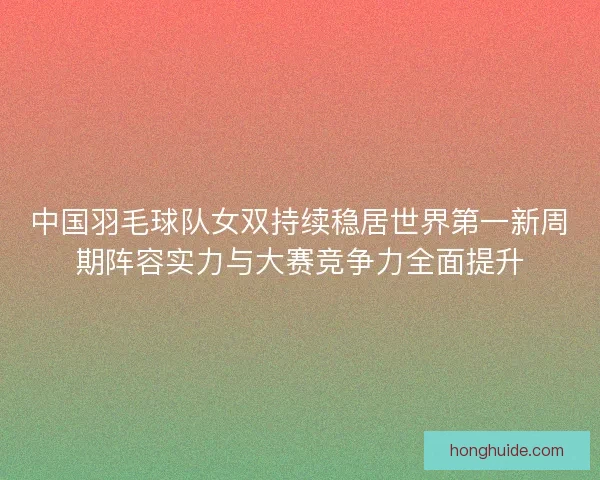中国羽毛球队女双持续稳居世界第一新周期阵容实力与大赛竞争力全面提升
